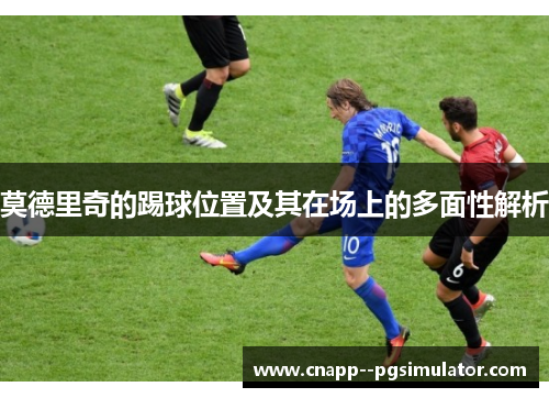 莫德里奇的踢球位置及其在场上的多面性解析 莫德里奇的踢球位置及其在场上的多面性解析