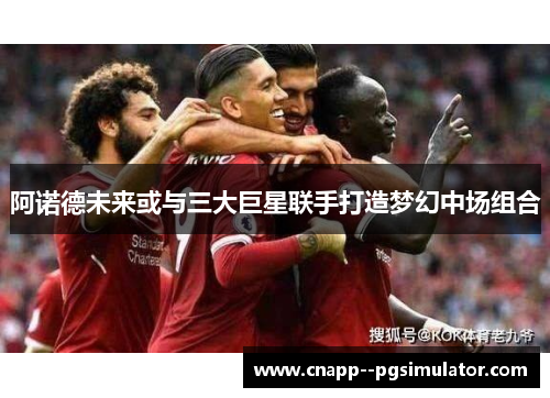 阿诺德未来或与三大巨星联手打造梦幻中场组合