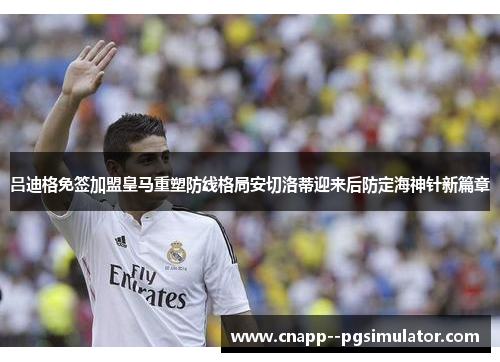 吕迪格免签加盟皇马重塑防线格局安切洛蒂迎来后防定海神针新篇章 吕迪格免签加盟皇马重塑防线格局安切洛蒂迎来后防定海神针新篇章