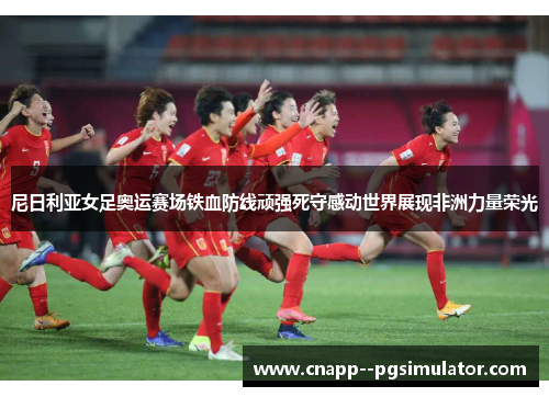 尼日利亚女足奥运赛场铁血防线顽强死守感动世界展现非洲力量荣光