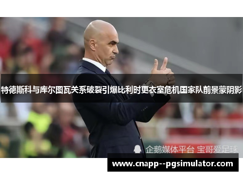 特德斯科与库尔图瓦关系破裂引爆比利时更衣室危机国家队前景蒙阴影