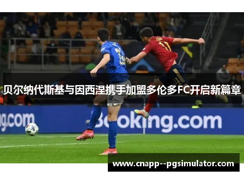 贝尔纳代斯基与因西涅携手加盟多伦多FC开启新篇章