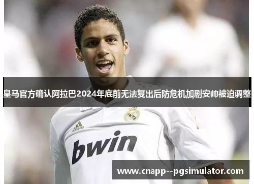 皇马官方确认阿拉巴2024年底前无法复出后防危机加剧安帅被迫调整