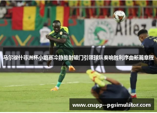 马尔穆什非洲杯小组赛冷静推射破门引领球队奏响胜利序曲新篇章程